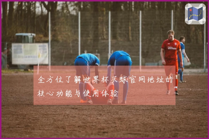 全方位了解世界杯买球官网地址的核心功能与使用体验